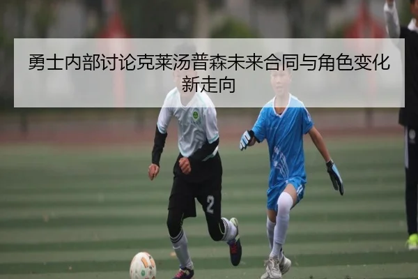 勇士内部讨论克莱汤普森未来合同与角色变化新走向