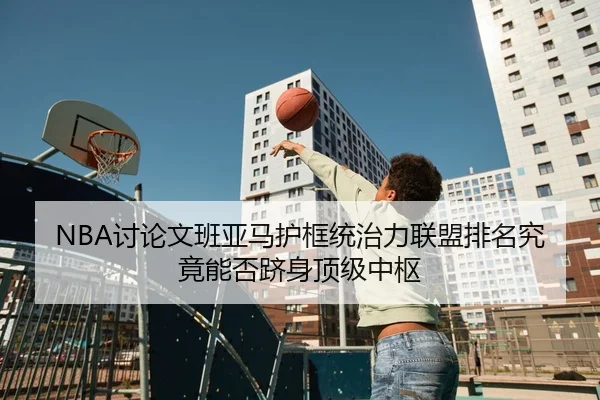 NBA讨论文班亚马护框统治力联盟排名究竟能否跻身顶级中枢